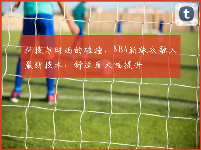 科技与时尚的碰撞,NBA新球衣融入最新技术,舒适度大幅提升